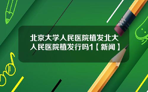 北京大学人民医院植发北大人民医院植发行吗1【新闻】