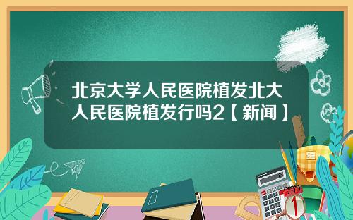 北京大学人民医院植发北大人民医院植发行吗2【新闻】