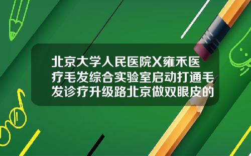 北京大学人民医院X雍禾医疗毛发综合实验室启动打通毛发诊疗升级路北京做双眼皮的医院
