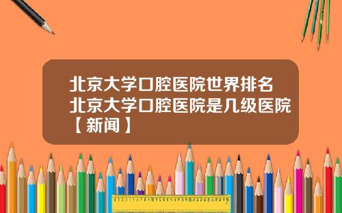 北京大学口腔医院世界排名北京大学口腔医院是几级医院【新闻】