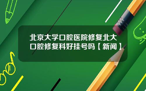 北京大学口腔医院修复北大口腔修复科好挂号吗【新闻】