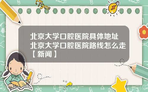 北京大学口腔医院具体地址北京大学口腔医院路线怎么走【新闻】