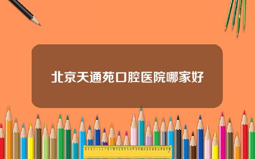 北京天通苑口腔医院哪家好
