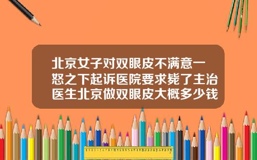北京女子对双眼皮不满意一怒之下起诉医院要求毙了主治医生北京做双眼皮大概多少钱左右啊