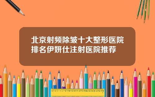 北京射频除皱十大整形医院排名伊妍仕注射医院推荐