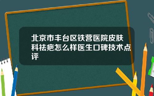 北京市丰台区铁营医院皮肤科祛疤怎么样医生口碑技术点评