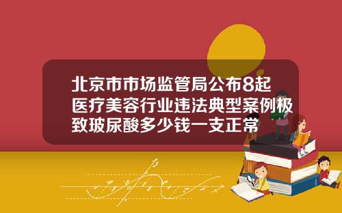北京市市场监管局公布8起医疗美容行业违法典型案例极致玻尿酸多少钱一支正常