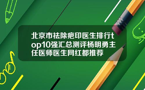 北京市祛除疤印医生排行top10强汇总测评杨明勇主任医师医生网红都推荐