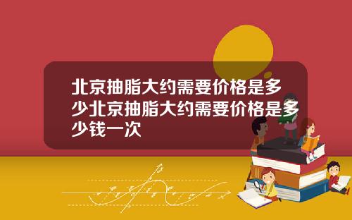 北京抽脂大约需要价格是多少北京抽脂大约需要价格是多少钱一次
