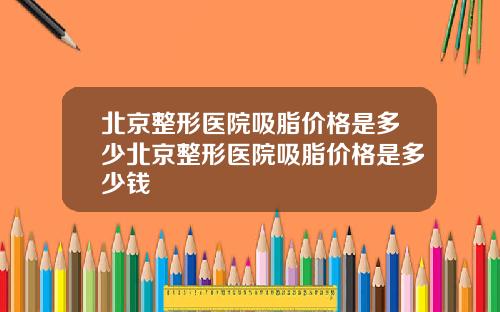 北京整形医院吸脂价格是多少北京整形医院吸脂价格是多少钱