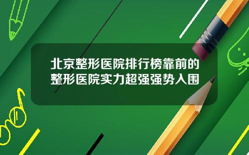 北京整形医院排行榜靠前的整形医院实力超强强势入围