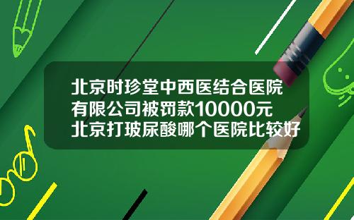 北京时珍堂中西医结合医院有限公司被罚款10000元北京打玻尿酸哪个医院比较好