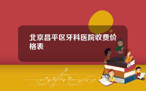 北京昌平区牙科医院收费价格表