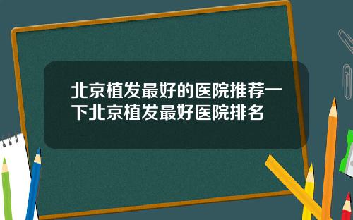 北京植发最好的医院推荐一下北京植发最好医院排名