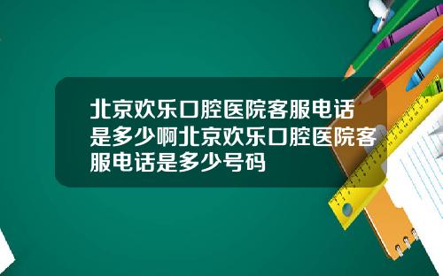 北京欢乐口腔医院客服电话是多少啊北京欢乐口腔医院客服电话是多少号码