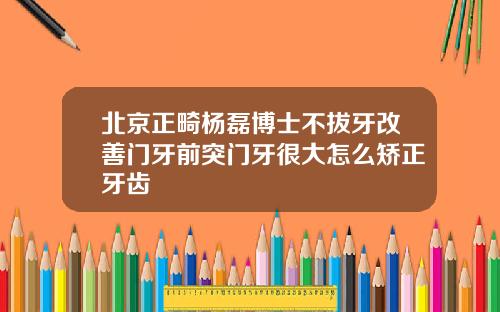 北京正畸杨磊博士不拔牙改善门牙前突门牙很大怎么矫正牙齿