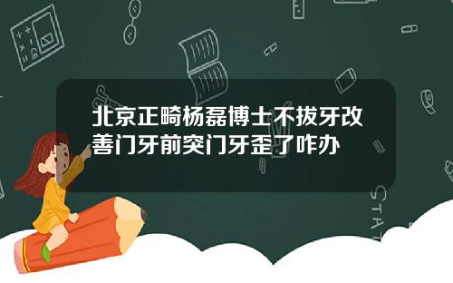 北京正畸杨磊博士不拔牙改善门牙前突门牙歪了咋办