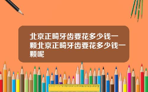 北京正畸牙齿要花多少钱一颗北京正畸牙齿要花多少钱一颗呢