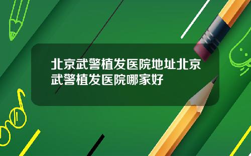 北京武警植发医院地址北京武警植发医院哪家好