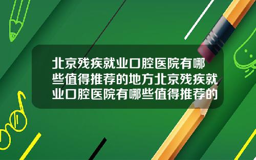 北京残疾就业口腔医院有哪些值得推荐的地方北京残疾就业口腔医院有哪些值得推荐的医院