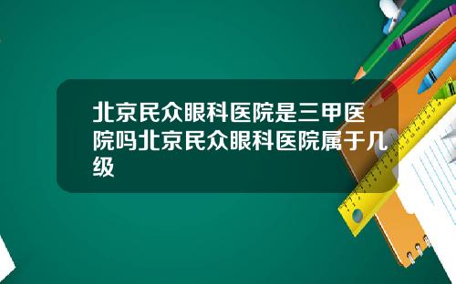 北京民众眼科医院是三甲医院吗北京民众眼科医院属于几级