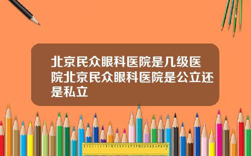 北京民众眼科医院是几级医院北京民众眼科医院是公立还是私立