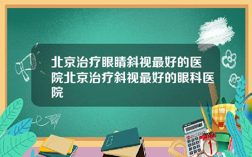北京治疗眼睛斜视最好的医院北京治疗斜视最好的眼科医院