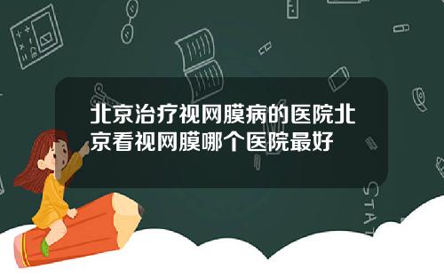 北京治疗视网膜病的医院北京看视网膜哪个医院最好