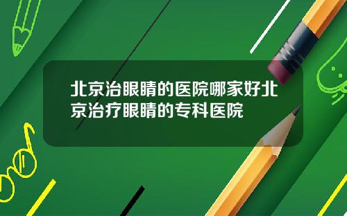 北京治眼睛的医院哪家好北京治疗眼睛的专科医院
