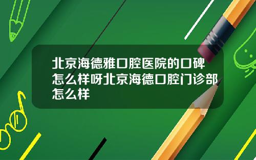 北京海德雅口腔医院的口碑怎么样呀北京海德口腔门诊部怎么样