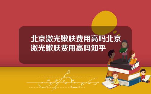 北京激光嫩肤费用高吗北京激光嫩肤费用高吗知乎