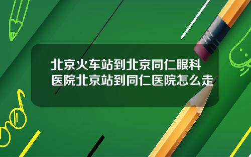 北京火车站到北京同仁眼科医院北京站到同仁医院怎么走