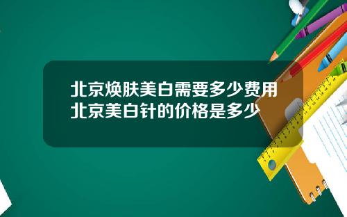 北京焕肤美白需要多少费用北京美白针的价格是多少
