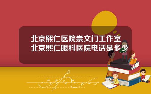 北京熙仁医院崇文门工作室北京熙仁眼科医院电话是多少