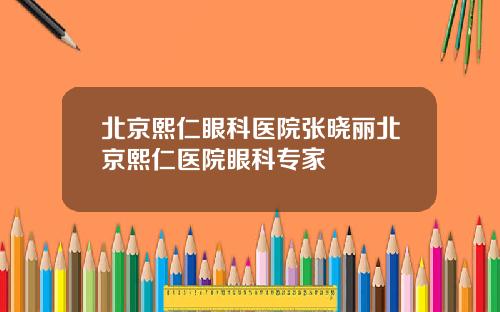 北京熙仁眼科医院张晓丽北京熙仁医院眼科专家