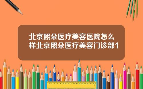 北京熙朵医疗美容医院怎么样北京熙朵医疗美容门诊部1