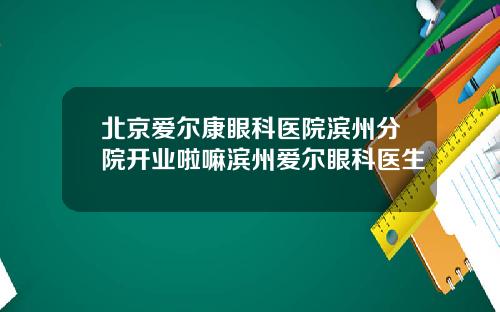 北京爱尔康眼科医院滨州分院开业啦嘛滨州爱尔眼科医生