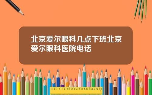 北京爱尔眼科几点下班北京爱尔眼科医院电话
