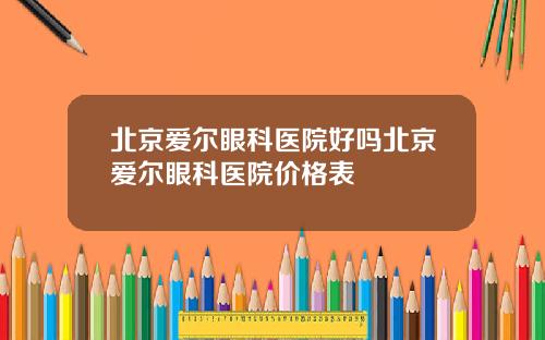 北京爱尔眼科医院好吗北京爱尔眼科医院价格表