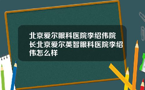 北京爱尔眼科医院李绍伟院长北京爱尔英智眼科医院李绍伟怎么样