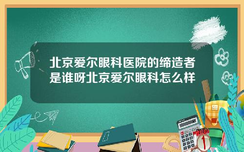 北京爱尔眼科医院的缔造者是谁呀北京爱尔眼科怎么样