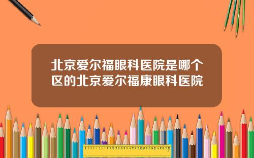 北京爱尔福眼科医院是哪个区的北京爱尔福康眼科医院