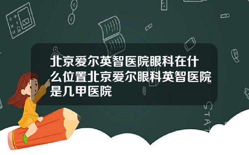 北京爱尔英智医院眼科在什么位置北京爱尔眼科英智医院是几甲医院