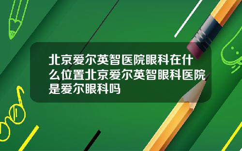 北京爱尔英智医院眼科在什么位置北京爱尔英智眼科医院是爱尔眼科吗