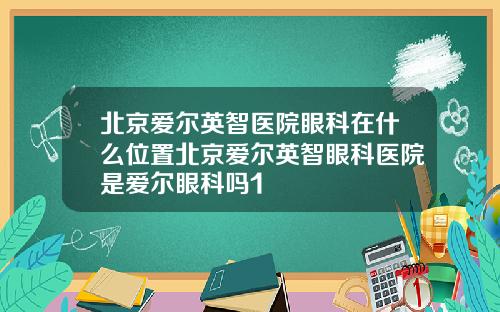 北京爱尔英智医院眼科在什么位置北京爱尔英智眼科医院是爱尔眼科吗1