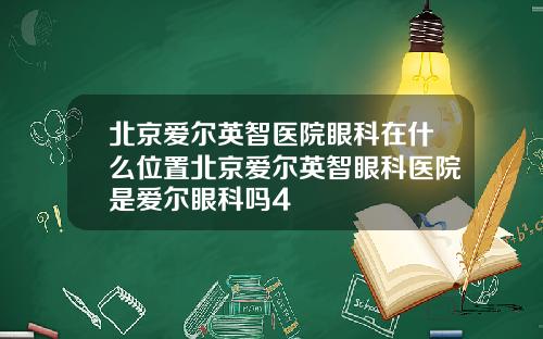 北京爱尔英智医院眼科在什么位置北京爱尔英智眼科医院是爱尔眼科吗4