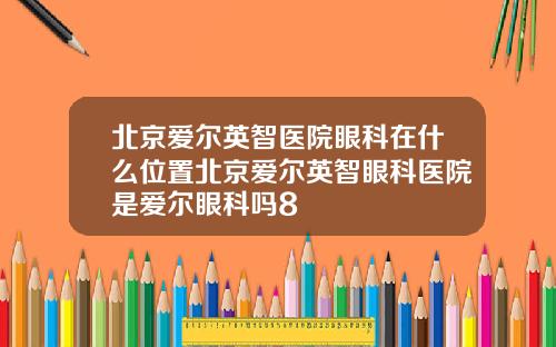 北京爱尔英智医院眼科在什么位置北京爱尔英智眼科医院是爱尔眼科吗8