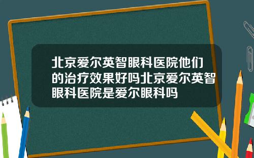 北京爱尔英智眼科医院他们的治疗效果好吗北京爱尔英智眼科医院是爱尔眼科吗