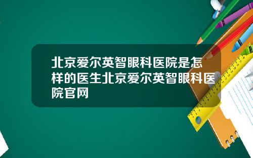 北京爱尔英智眼科医院是怎样的医生北京爱尔英智眼科医院官网