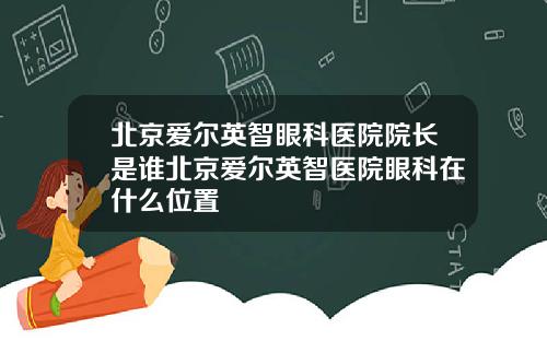 北京爱尔英智眼科医院院长是谁北京爱尔英智医院眼科在什么位置